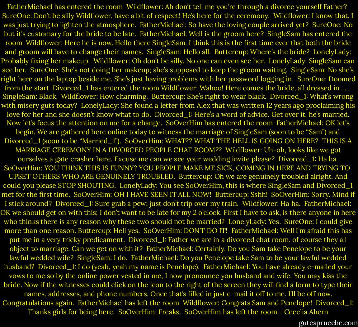 FatherMichael has entered the room <br />Wildflower: Ah don’t tell me you’re through a divorce yourself Father? <br />SureOne: Don’t be silly Wildflower, have a bit of respect! He’s here for the ceremony. <br />Wildflower: I know that. I was just trying to lighten the atmosphere. <br />FatherMichael: So have the loving couple arrived yet? <br />SureOne: No but it’s customary for the bride to be late. <br />FatherMichael: Well is the groom here? <br />SingleSam has entered the room <br />Wildflower: Here he is now. Hello there SingleSam. I think this is the first time ever that both the bride and groom will have to change their names. <br />SingleSam: Hello all. <br />Buttercup: Where’s the bride? <br />LonelyLady: Probably fixing her makeup. <br />Wildflower: Oh don’t be silly. No one can even see her. <br />LonelyLady: SingleSam can see her. <br />SureOne: She’s not doing her makeup; she’s supposed to keep the groom waiting. <br />SingleSam: No she’s right here on the laptop beside me. She’s just having problems with her password logging in. <br />SureOne: Doomed from the start.<br />Divorced_1 has entered the room<br />Wildflower: Wahoo! Here comes the bride, all dressed in . . . <br />SingleSam: Black. <br />Wildflower: How charming. <br />Buttercup: She’s right to wear black. <br />Divorced_1: What’s wrong with misery guts today? <br />LonelyLady: She found a letter from Alex that was written 12 years ago proclaiming his love for her and she doesn’t know what to do. <br />Divorced_1: Here’s a word of advice. Get over it, he’s married. Now let’s focus the attention on me for a change. <br />SoOverHim has entered the room <br />FatherMichael: OK let’s begin. We are gathered here online today to witness the marriage of SingleSam (soon to be “Sam”) and Divorced_1 (soon to be “Married_1”). <br />SoOverHim: WHAT?? WHAT THE HELL IS GOING ON HERE? <br />THIS IS A MARRIAGE CEREMONY IN A DIVORCED PEOPLE CHAT ROOM?? <br />Wildflower: Uh-oh, looks like we got ourselves a gate crasher here. Excuse me can we see your wedding invite please? <br />Divorced_1: Ha ha.<br />SoOverHim: YOU THINK THIS IS FUNNY? YOU PEOPLE MAKE ME SICK, COMING IN HERE AND TRYING TO <br />UPSET OTHERS WHO ARE GENUINELY TROUBLED. <br />Buttercup: Oh we are genuinely troubled alright. And could you please STOP SHOUTING. <br />LonelyLady: You see SoOverHim, this is where SingleSam and Divorced_1 met for the first time. <br />SoOverHim: OH I HAVE SEEN IT ALL NOW! <br />Buttercup: Sshh! <br />SoOverHim: Sorry. Mind if I stick around? <br />Divorced_1: Sure grab a pew; just don’t trip over my train. <br />Wildflower: Ha ha. <br />FatherMichael: OK we should get on with this; I don’t want to be late for my 2 o’clock. First I have to ask, is there anyone in here who thinks there is any reason why these two should not be married? <br />LonelyLady: Yes. <br />SureOne: I could give more than one reason.<br />Buttercup: Hell yes. <br />SoOverHim: DON’T DO IT! <br />FatherMichael: Well I’m afraid this has put me in a very tricky predicament. <br />Divorced_1: Father we are in a divorced chat room, of course they all object to marriage. Can we get on with it? <br />FatherMichael: Certainly. Do you Sam take Penelope to be your lawful wedded wife? <br />SingleSam: I do. <br />FatherMichael: Do you Penelope take Sam to be your lawful wedded husband? <br />Divorced_1: I do (yeah, yeah my name is Penelope). <br />FatherMichael: You have already e-mailed your vows to me so by the online power vested in me, I now pronounce you husband and wife. You may kiss the bride. Now if the witnesses could click on the icon to the right of the screen they will find a form to type their names, addresses, and phone numbers. Once that’s filled in just e-mail it off to me. I’ll be off now. Congratulations again. <br />FatherMichael has left the room <br />Wildflower: Congrats Sam and Penelope! <br />Divorced_1: Thanks girls for being here. <br />SoOverHim: Freaks. <br />SoOverHim has left the room - Cecelia Ahern