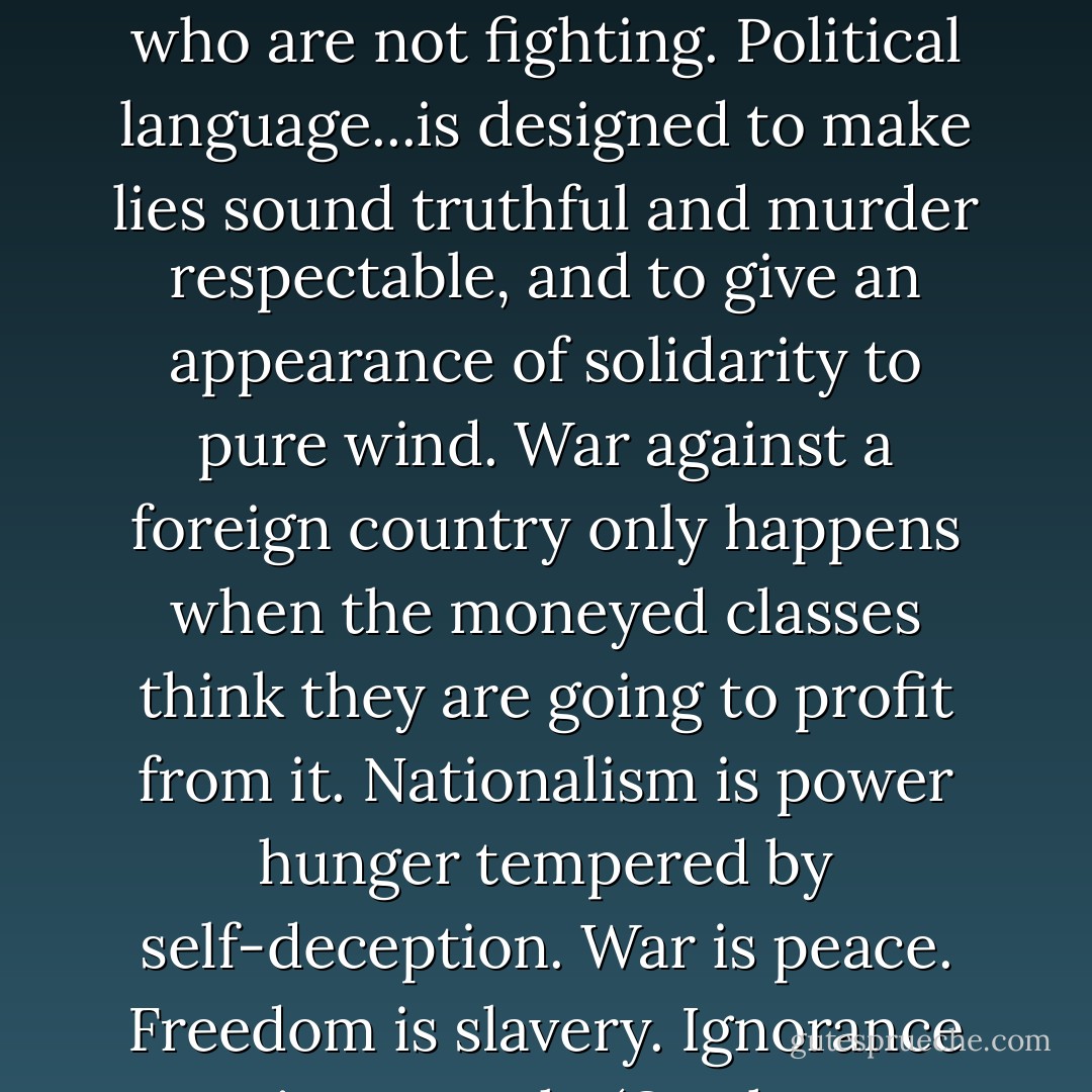Every war when it comes, or before it comes, is represented not as a war but as an act of self-defense against a homicidal maniac. In our time political speech and writing are largely the defense of the indefensible. But if thought corrupts language, language can also corrupt thought. All the war-propaganda, all the screaming and lies and hatred, comes invariably from people who are not fighting. Political language...is designed to make lies sound truthful and murder respectable, and to give an appearance of solidarity to pure wind. War against a foreign country only happens when the moneyed classes think they are going to profit from it. Nationalism is power hunger tempered by self-deception. War is peace. Freedom is slavery. Ignorance is strength. (On the manipulation of language for political ends.) We have now sunk to a depth at which restatement of the obvious is the first duty of intelligent men. If liberty means anything at all, it means the right to tell people what they do not want to hear. In times of universal deceit, telling the truth will be a revolutionary act. - George Orwell