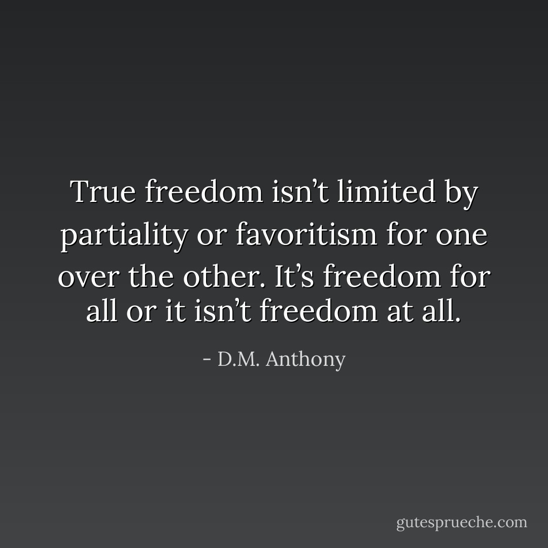 True freedom isn’t limited by partiality or favoritism for one over the other. It’s freedom for all or it isn’t freedom <i>at all</i>. - D.M. Anthony