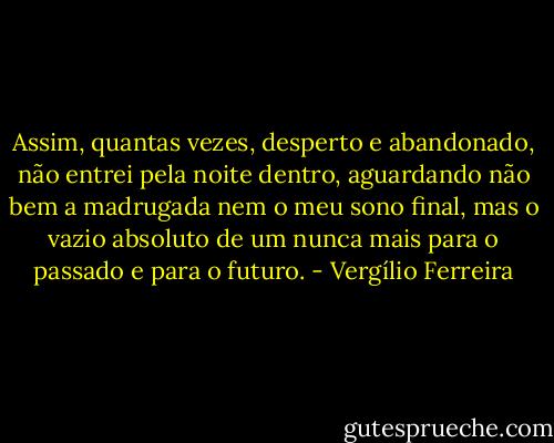 Assim, quantas vezes, desperto e abandonado, não entrei pela noite dentro, aguardando não bem a madrugada nem o meu sono final, mas o vazio absoluto de um nunca mais para o passado e para o futuro. - Vergílio Ferreira