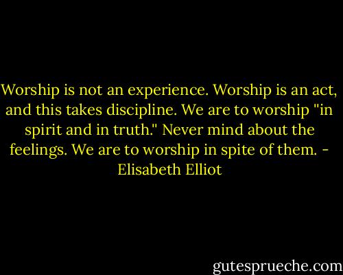 Worship is not an experience. Worship is an act, and this takes discipline. We are to worship ''in spirit and in truth.'' Never mind about the feelings. We are to worship in spite of them. - Elisabeth Elliot