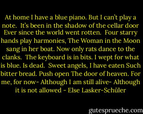 At home I have a blue piano.<br />But I can’t play a note.<br /><br />It’s been in the shadow of the cellar door<br />Ever since the world went rotten.<br /><br />Four starry hands play harmonies,<br />The Woman in the Moon sang in her boat.<br />Now only rats dance to the clanks.<br /><br />The keyboard is in bits.<br />I wept for what is blue. Is dead.<br /><br />Sweet angels, I have eaten<br />Such bitter bread. Push open<br />The door of heaven. For me, for now-<br />Although I am still alive-<br />Although it is not allowed - Else Lasker-Schüler