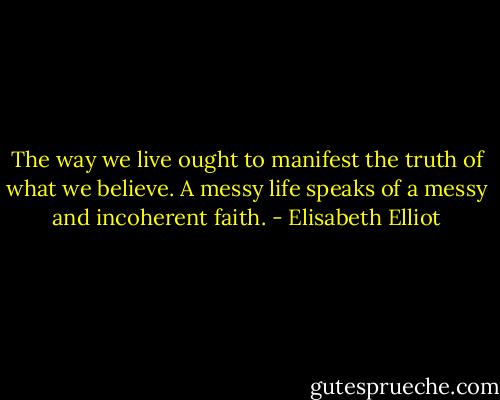 The way we live ought to manifest the truth of what we believe. A messy life speaks of a messy and incoherent faith. - Elisabeth Elliot