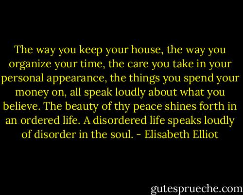 The way you keep your house, the way you organize your time, the care you take in your personal appearance, the things you spend your money on, all speak loudly about what you believe. The beauty of thy peace shines forth in an ordered life. A disordered life speaks loudly of disorder in the soul. - Elisabeth Elliot