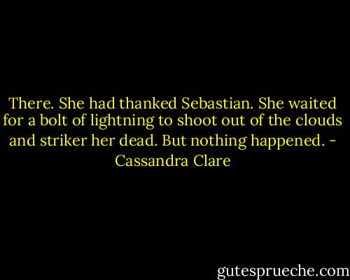 There. She had thanked Sebastian. She waited for a bolt of lightning to shoot out of the clouds and striker her dead. But nothing happened. - Cassandra Clare