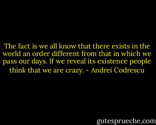The fact is we all know that there exists in the world an order different from that in which we pass our days. If we reveal its existence people think that we are crazy. - Andrei Codrescu