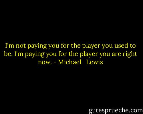 I'm not paying you for the player you used to be, I'm paying you for the player you are right now. - Michael   Lewis