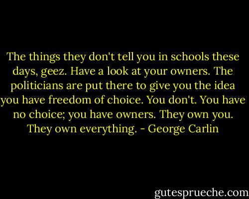 The things they don't tell you in schools these days, geez. Have a look at your owners. The politicians are put there to give you the idea you have freedom of choice. You don't. You have no choice; you have owners. They own you. They own everything. - George Carlin