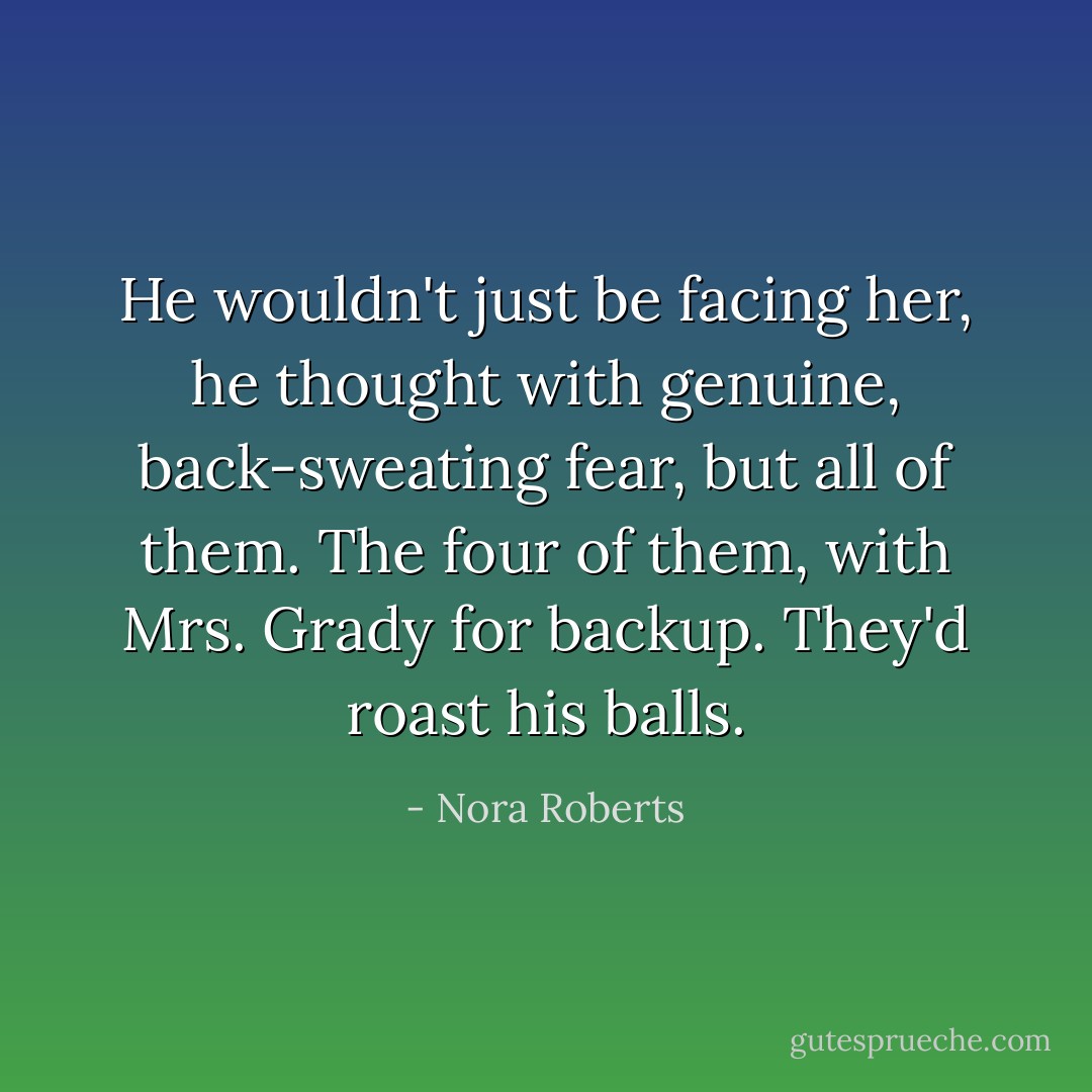 He wouldn't just be facing her, he thought with genuine, back-sweating fear, but all of them. The four of them, with Mrs. Grady for backup.<br />They'd roast his balls. - Nora Roberts