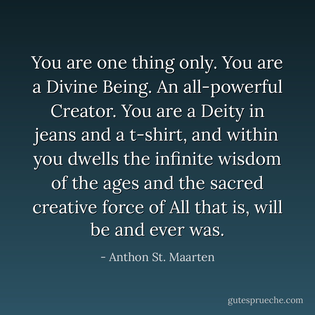 You are one thing only. You are a Divine Being. An all-powerful Creator. You are a Deity in jeans and a t-shirt, and within you dwells the infinite wisdom of the ages and the sacred creative force of All that is, will be and ever was. - Anthon St. Maarten