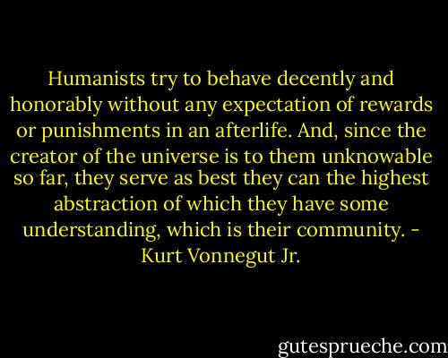 Humanists try to behave decently and honorably without any expectation of rewards or punishments in an afterlife. And, since the creator of the universe is to them unknowable so far, they serve as best they can the highest abstraction of which they have some understanding, which is their community. - Kurt Vonnegut Jr.