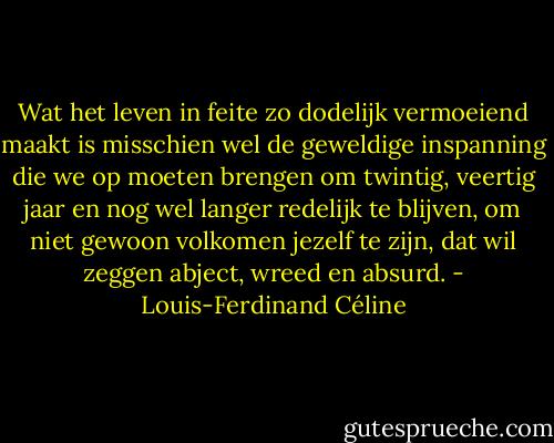 Wat het leven in feite zo dodelijk vermoeiend maakt is misschien wel de geweldige inspanning die we op moeten brengen om twintig, veertig jaar en nog wel langer redelijk te blijven, om niet gewoon volkomen jezelf te zijn, dat wil zeggen abject, wreed en absurd. - Louis-Ferdinand Céline
