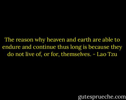 The reason why heaven and earth are able to endure and continue thus long is because they do not live of, or for, themselves. - Lao Tzu