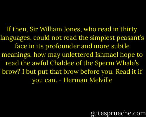 If then, Sir William Jones, who read in thirty languages, could not read the simplest peasant’s face in its profounder and more subtle meanings, how may unlettered Ishmael hope to read the awful Chaldee of the Sperm Whale’s brow? I but put that brow before you. Read it if you can. - Herman Melville