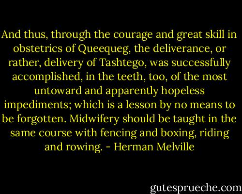 And thus, through the courage and great skill in obstetrics of Queequeg, the deliverance, or rather, delivery of Tashtego, was successfully accomplished, in the teeth, too, of the most untoward and apparently hopeless impediments; which is a lesson by no means to be forgotten. Midwifery should be taught in the same course with fencing and boxing, riding and rowing. - Herman Melville