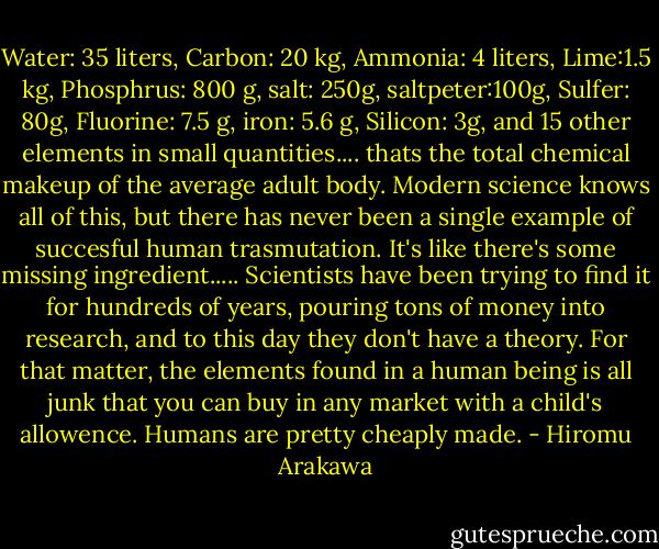 Water: 35 liters, Carbon: 20 kg, Ammonia: 4 liters, Lime:1.5 kg, Phosphrus: 800 g, salt: 250g, saltpeter:100g, Sulfer: 80g, Fluorine: 7.5 g, iron: 5.6 g, Silicon: 3g, and 15 other elements in small quantities.... thats the total chemical makeup of the average adult body. Modern science knows all of this, but there has never been a single example of succesful human trasmutation. It's like there's some missing ingredient..... Scientists have been trying to find it for hundreds of years, pouring tons of money into research, and to this day they don't have a theory. For that matter, the elements found in a human being is all junk that you can buy in any market with a child's allowence. Humans are pretty cheaply made. - Hiromu Arakawa