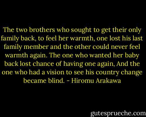 The two brothers who sought to get their only family back, to feel her warmth, one lost his last family member and the other could never feel warmth again.<br />The one who wanted her baby back lost chance of having one again,<br />And the one who had a vision to see his country change became blind. - Hiromu Arakawa