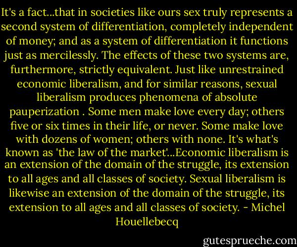 It's a fact...that in societies like ours sex truly represents a second system of differentiation, completely independent of money; and as a system of differentiation it functions just as mercilessly. The effects of these two systems are, furthermore, strictly equivalent. Just like unrestrained economic liberalism, and for similar reasons, sexual liberalism produces phenomena of absolute pauperization . Some men make love every day; others five or six times in their life, or never. Some make love with dozens of women; others with none. It's what's known as 'the law of the market'...Economic liberalism is an extension of the domain of the struggle, its extension to all ages and all classes of society. Sexual liberalism is likewise an extension of the domain of the struggle, its extension to all ages and all classes of society. - Michel Houellebecq