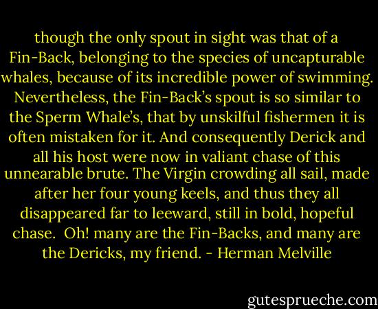 though the only spout in sight was that of a Fin-Back, belonging to the species of uncapturable whales, because of its incredible power of swimming. Nevertheless, the Fin-Back’s spout is so similar to the Sperm Whale’s, that by unskilful fishermen it is often mistaken for it. And consequently Derick and all his host were now in valiant chase of this unnearable brute. The Virgin crowding all sail, made after her four young keels, and thus they all disappeared far to leeward, still in bold, hopeful chase.<br /><br />Oh! many are the Fin-Backs, and many are the Dericks, my friend. - Herman Melville