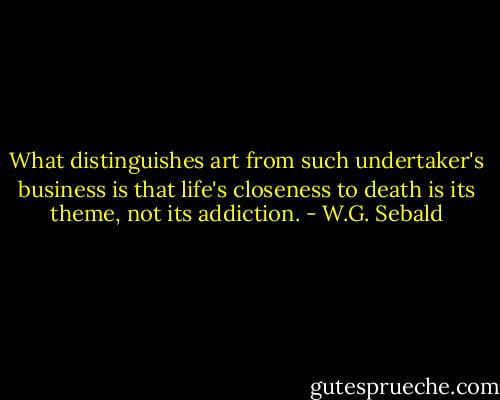 What distinguishes art from such undertaker's business is that life's closeness to death is its theme, not its addiction. - W.G. Sebald