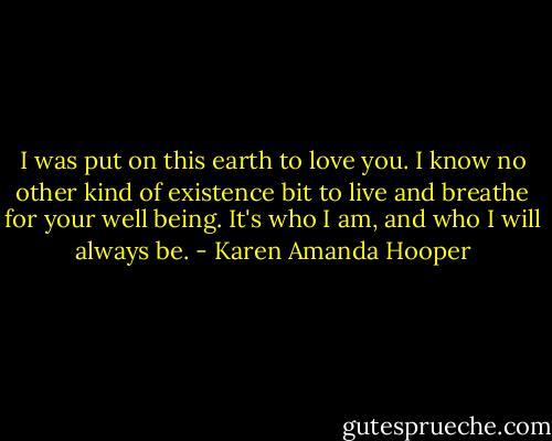 I was put on this earth to love you. I know no other kind of existence bit to live and breathe for your well being. It's who I am, and who I will always be. - Karen Amanda Hooper