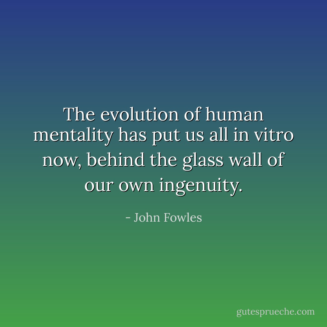 The evolution of human mentality has put us all in vitro now, behind the glass wall of our own ingenuity. - John Fowles