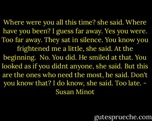 Where were you all this time? she said. Where have you been?<br />I guess far away.<br />Yes you were. Too far away.<br />They sat in silence.<br />You know you frightened me a little, she said. At the beginning. <br />No.<br />You did.<br />He smiled at that.<br />You looked as if you didnt anyone, she said.<br />But this are the ones who need the most, he said. Don't you know that?<br />I do know, she said. Too late. - Susan Minot