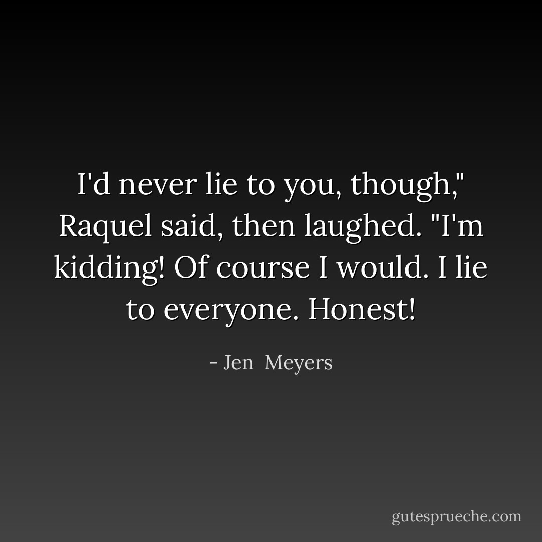 I'd never lie to you, though," Raquel said, then laughed. "I'm kidding! Of course I would. I lie to everyone. Honest! - Jen  Meyers