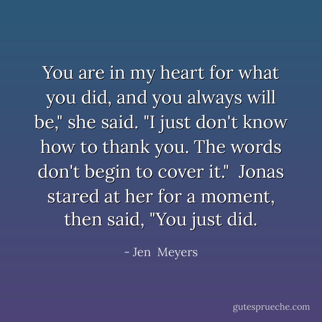 You are in my heart for what you did, and you always will be," she said. "I just don't know how to thank you. The words don't begin to cover it." <br />Jonas stared at her for a moment, then said, "You just did. - Jen  Meyers
