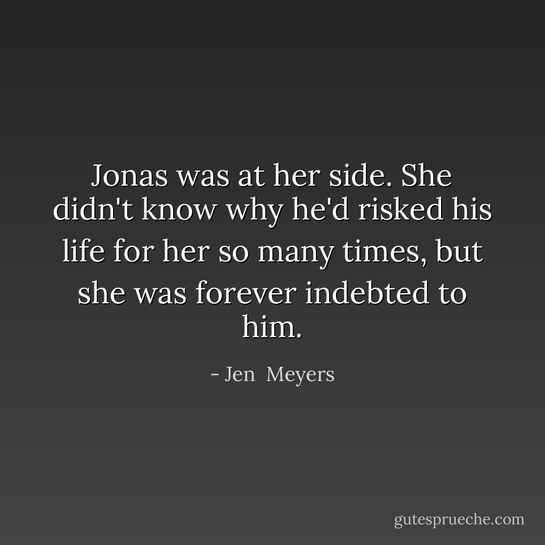 Jonas was at her side. She didn't know why he'd risked his life for her so many times, but she was forever indebted to him. - Jen  Meyers