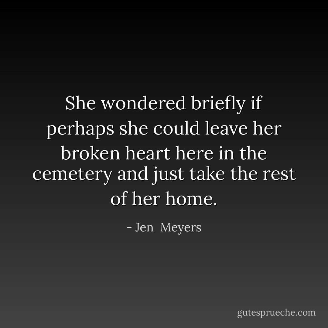 She wondered briefly if perhaps she could leave her broken heart here in the cemetery and just take the rest of her home. - Jen  Meyers
