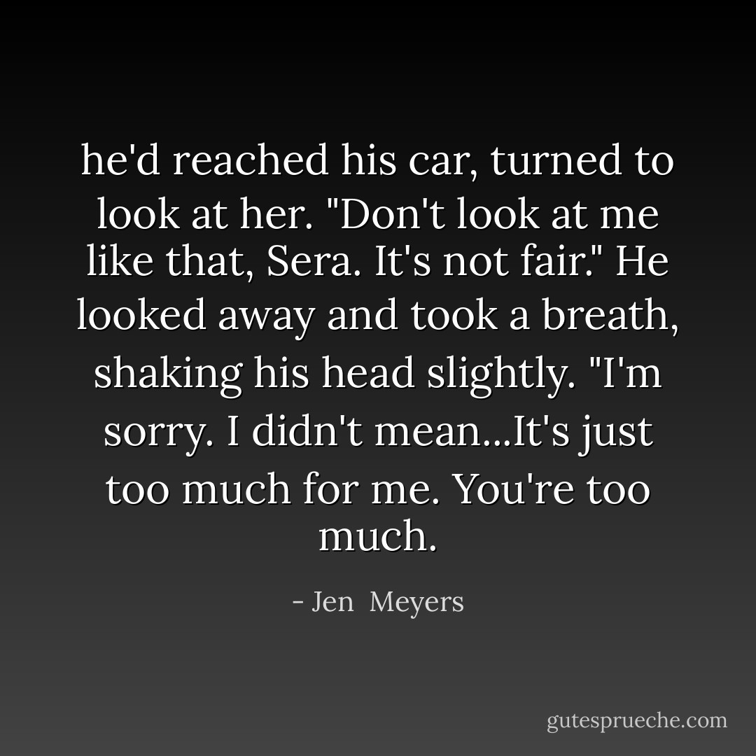 he'd reached his car, turned to look at her. "Don't look at me like that, Sera. It's not fair." He looked away and took a breath, shaking his head slightly. "I'm sorry. I didn't mean...It's just too much for me. You're too much. - Jen  Meyers