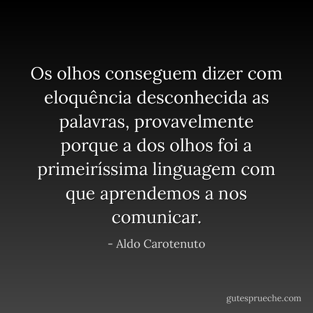 Os olhos conseguem dizer com eloquência desconhecida as palavras, provavelmente porque a dos olhos foi a primeiríssima linguagem com que aprendemos a nos comunicar. - Aldo Carotenuto