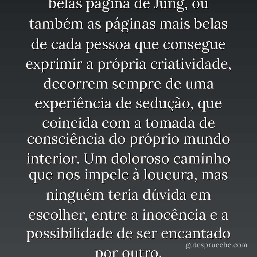 Eu quisera concluir que as mais belas página de Jung, ou também as páginas mais belas de cada pessoa que consegue exprimir a própria criatividade, decorrem sempre de uma experiência de sedução, que coincida com a tomada de consciência do próprio mundo interior. Um doloroso caminho que nos impele à loucura, mas ninguém teria dúvida em escolher, entre a inocência e a possibilidade de ser encantado por outro. - Aldo Carotenuto