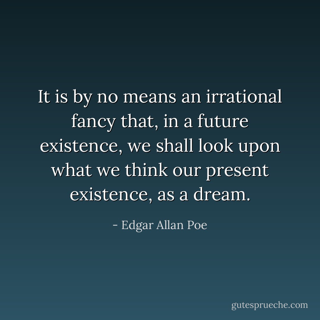 It is by no means an irrational fancy that, in a future existence, we shall look upon what we think our present existence, as a dream. - Edgar Allan Poe