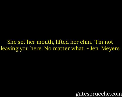 She set her mouth, lifted her chin. "I'm not leaving you here. No matter what. - Jen  Meyers