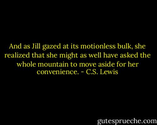 And as Jill gazed at its motionless bulk, she realized that she might as well have asked the whole mountain to move aside for her convenience. - C.S. Lewis