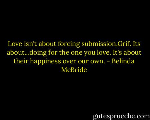 Love isn't about forcing submission,Grif. Its about...doing for the one you love. It's about their happiness over our own. - Belinda McBride