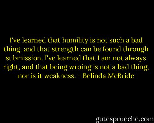 I've learned that humility is not such a bad thing, and that strength can be found through submission. I've learned that I am not always right, and that being wroing is not a bad thing, nor is it weakness. - Belinda McBride