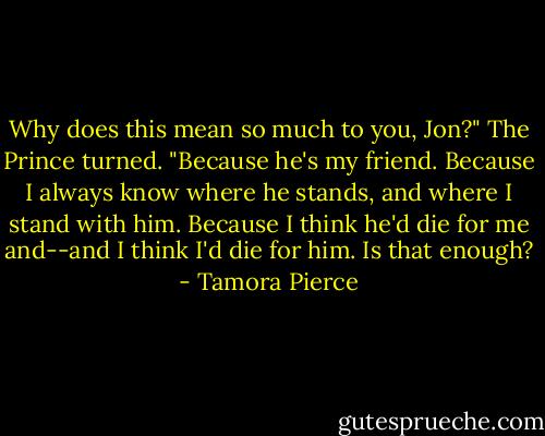 Why does this mean so much to you, Jon?"<br />The Prince turned. "Because he's my friend. Because I always know where he stands, and where I stand with him. Because I think he'd die for me and--and I think I'd die for him. Is that enough? - Tamora Pierce