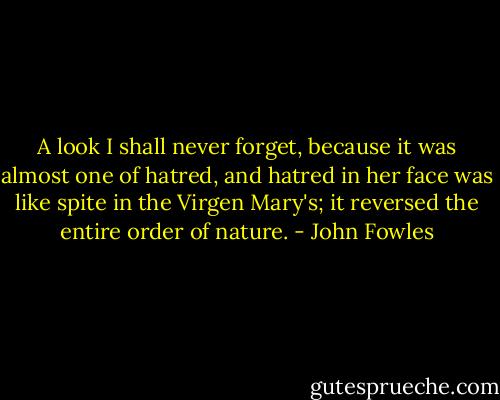 A look I shall never forget, because it was almost one of hatred, and hatred in her face was like spite in the Virgen Mary's; it reversed the entire order of nature. - John Fowles