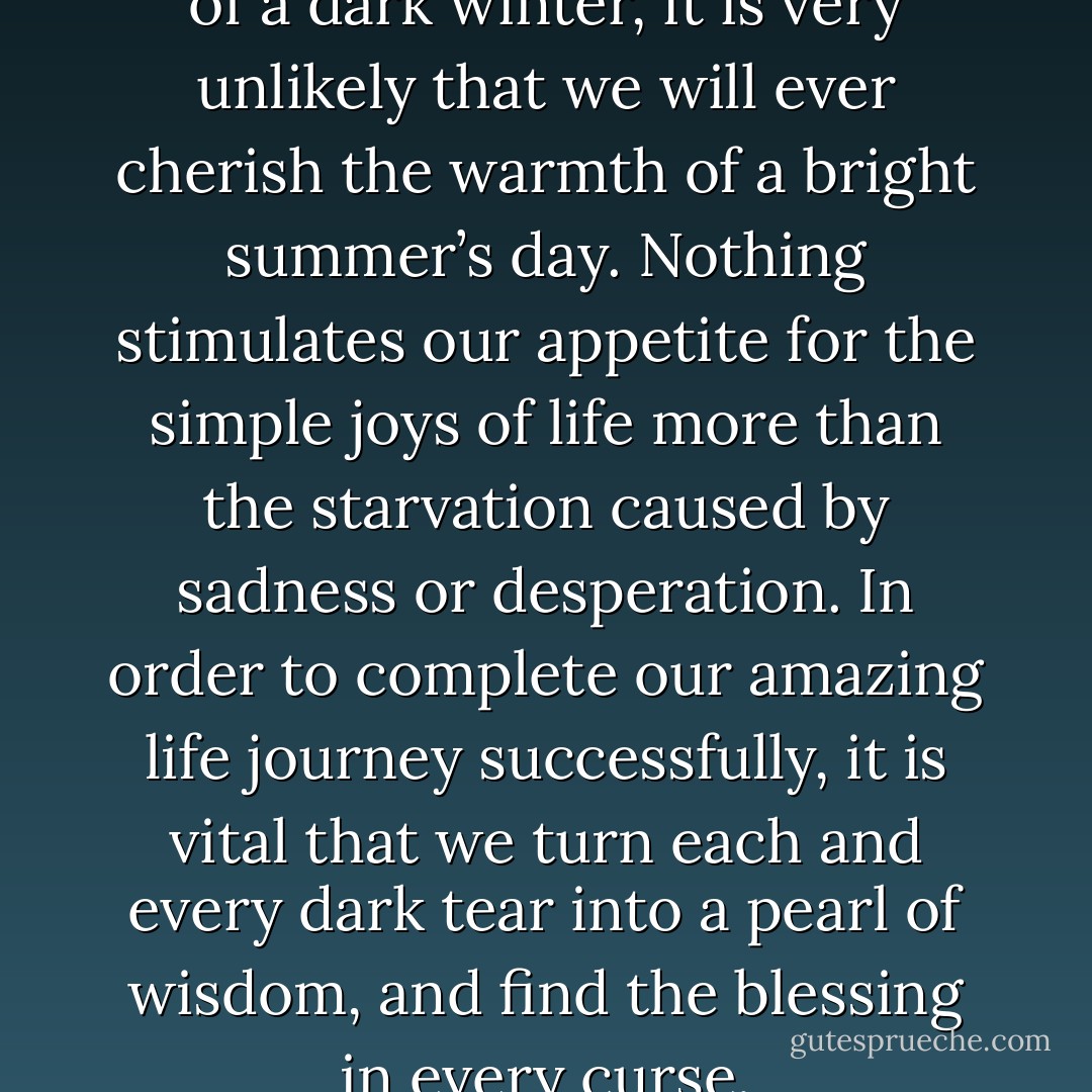 If we never experience the chill of a dark winter, it is very unlikely that we will ever cherish the warmth of a bright summer’s day. Nothing stimulates our appetite for the simple joys of life more than the starvation caused by sadness or desperation. In order to complete our amazing life journey successfully, it is vital that we turn each and every dark tear into a pearl of wisdom, and find the blessing in every curse. - Anthon St. Maarten