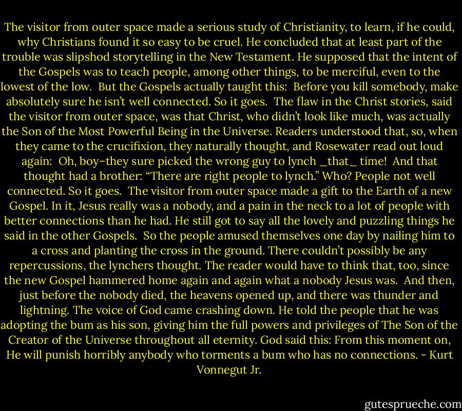 The visitor from outer space made a serious study of Christianity, to learn, if he could, why Christians found it so easy to be cruel. He concluded that at least part of the trouble was slipshod storytelling in the New Testament. He supposed that the intent of the Gospels was to teach people, among other things, to be merciful, even to the lowest of the low.<br /><br />But the Gospels actually taught this:<br /><br />Before you kill somebody, make absolutely sure he isn’t well connected. So it goes.<br /><br />The flaw in the Christ stories, said the visitor from outer space, was that Christ, who didn’t look like much, was actually the Son of the Most Powerful Being in the Universe. Readers understood that, so, when they came to the crucifixion, they naturally thought, and Rosewater read out loud again:<br /><br />Oh, boy–they sure picked the wrong guy to lynch _that_ time!<br /><br />And that thought had a brother: “There are right people to lynch.” Who? People not well connected. So it goes.<br /><br />The visitor from outer space made a gift to the Earth of a new Gospel. In it, Jesus really was a nobody, and a pain in the neck to a lot of people with better connections than he had. He still got to say all the lovely and puzzling things he said in the other Gospels.<br /><br />So the people amused themselves one day by nailing him to a cross and planting the cross in the ground. There couldn’t possibly be any repercussions, the lynchers thought. The reader would have to think that, too, since the new Gospel hammered home again and again what a nobody Jesus was.<br /><br />And then, just before the nobody died, the heavens opened up, and there was thunder and lightning. The voice of God came crashing down. He told the people that he was adopting the bum as his son, giving him the full powers and privileges of The Son of the Creator of the Universe throughout all eternity. God said this: From this moment on, He will punish horribly anybody who torments a bum who has no connections. - Kurt Vonnegut Jr.