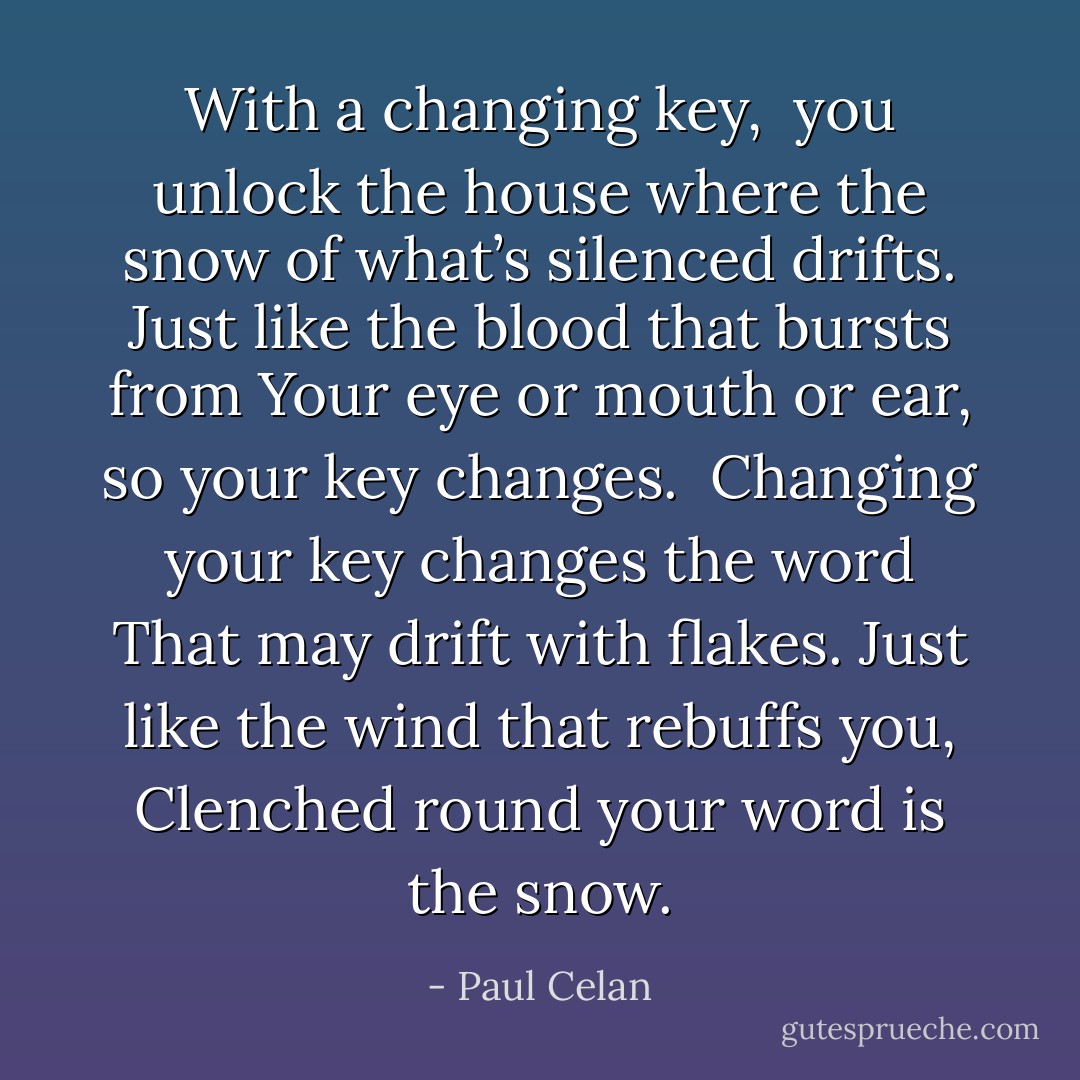 With a changing key, <br />you unlock the house where<br />the snow of what’s silenced drifts.<br />Just like the blood that bursts from<br />Your eye or mouth or ear,<br />so your key changes.<br /><br />Changing your key changes the word<br />That may drift with flakes.<br />Just like the wind that rebuffs you,<br />Clenched round your word is the snow. - Paul Celan
