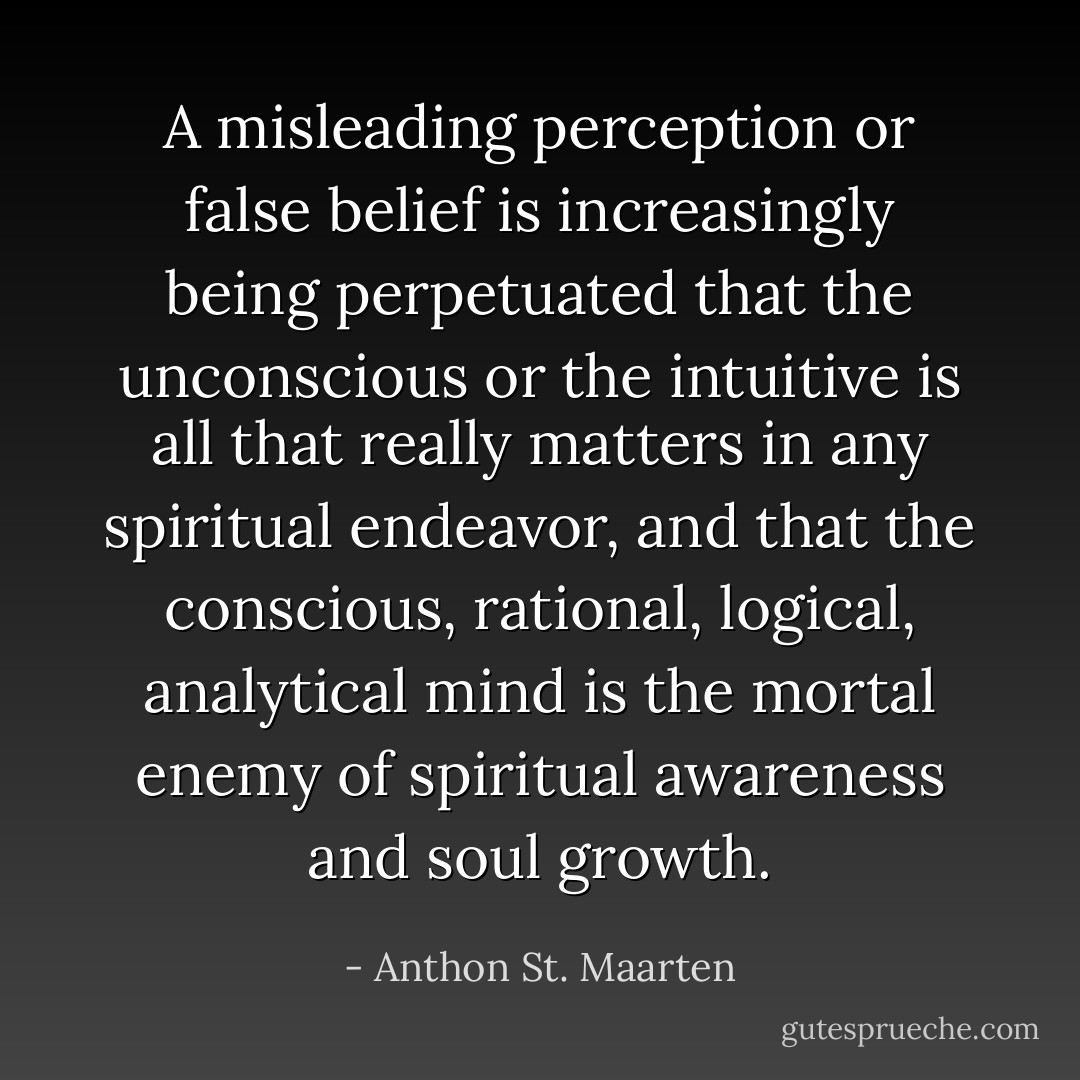 A misleading perception or false belief is increasingly being perpetuated that the unconscious or the intuitive is all that really matters in any spiritual endeavor, and that the conscious, rational, logical, analytical mind is the mortal enemy of spiritual awareness and soul growth. - Anthon St. Maarten