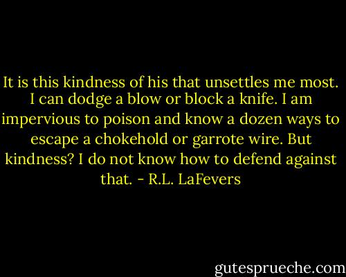 It is this kindness of his that unsettles me most. I can dodge a blow or block a knife. I am impervious to poison and know a dozen ways to escape a chokehold or garrote wire. But kindness? I do not know how to defend against that. - R.L. LaFevers