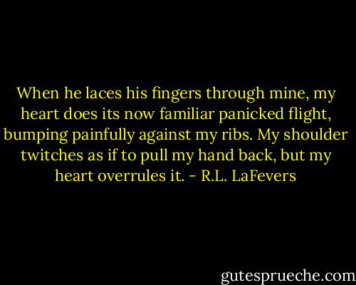 When he laces his fingers through mine, my heart does its now familiar panicked flight, bumping painfully against my ribs. My shoulder twitches as if to pull my hand back, but my heart overrules it. - R.L. LaFevers