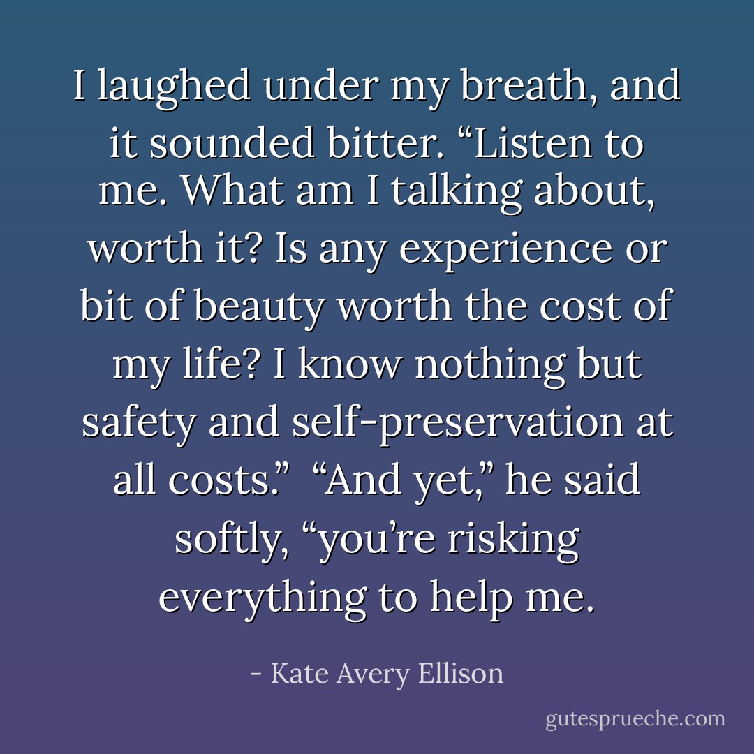 I laughed under my breath, and it sounded bitter. “Listen to me. What am I talking about, worth it? Is any experience or bit of beauty worth the cost of my life? I know nothing but safety and self-preservation at all costs.”<br /><br />“And yet,” he said softly, “you’re risking everything to help me. - Kate Avery Ellison