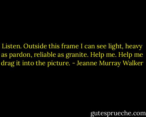 Listen. Outside this frame I can see light,<br />heavy as pardon, reliable as granite.<br />Help me. Help me drag it into the picture. - Jeanne Murray Walker