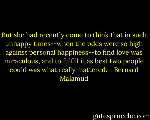 But she had recently come to think that in such unhappy times--when the odds were so high against personal happiness--to find love was miraculous, and to fulfill it as best two people could was what really mattered. - Bernard Malamud
